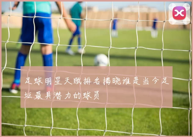 足球明星天赋排名揭晓谁是当今足坛最具潜力的球员