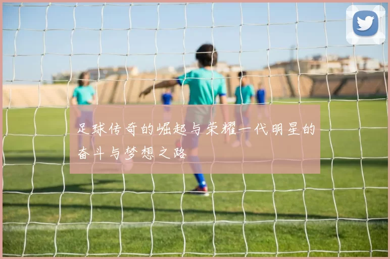 足球传奇的崛起与荣耀一代明星的奋斗与梦想之路