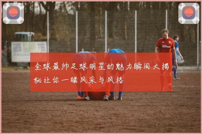 全球最帅足球明星的魅力瞬间大揭秘让你一睹风采与风格