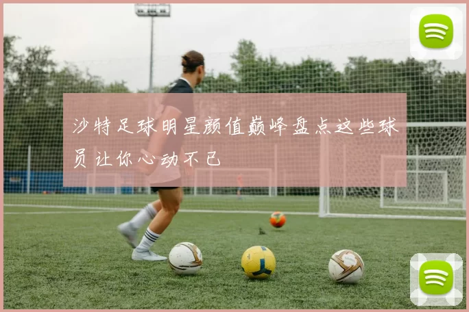 沙特足球明星颜值巅峰盘点这些球员让你心动不已