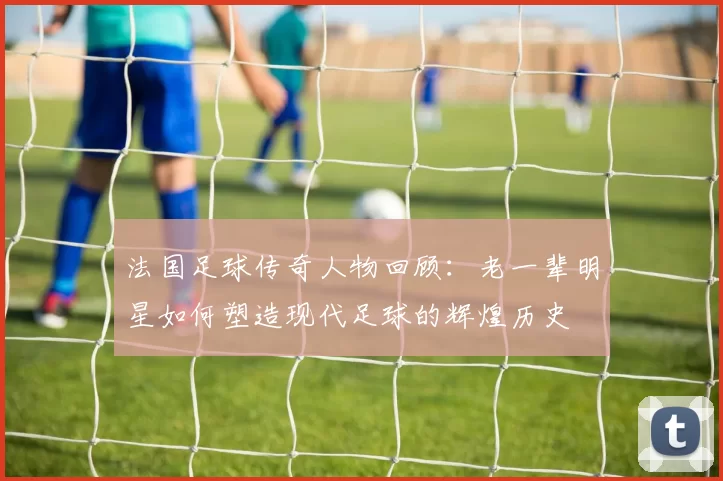 法国足球传奇人物回顾：老一辈明星如何塑造现代足球的辉煌历史