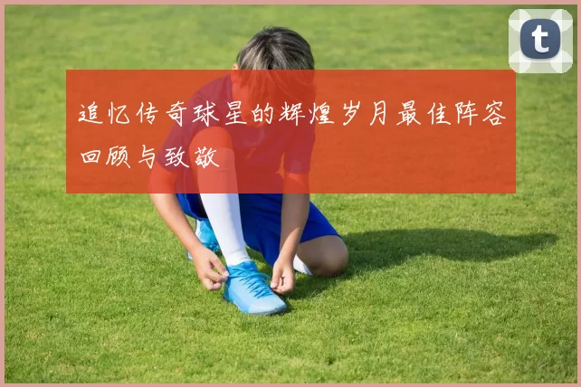 追忆传奇球星的辉煌岁月最佳阵容回顾与致敬