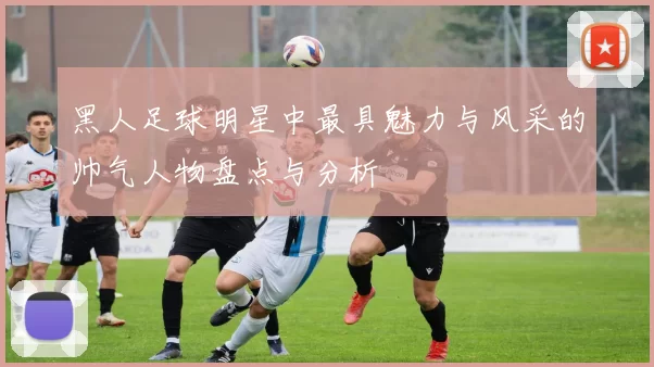 黑人足球明星中最具魅力与风采的帅气人物盘点与分析