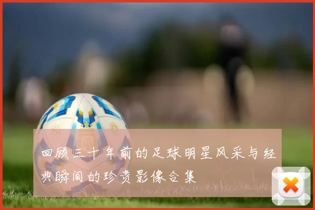 回顾三十年前的足球明星风采与经典瞬间的珍贵影像合集