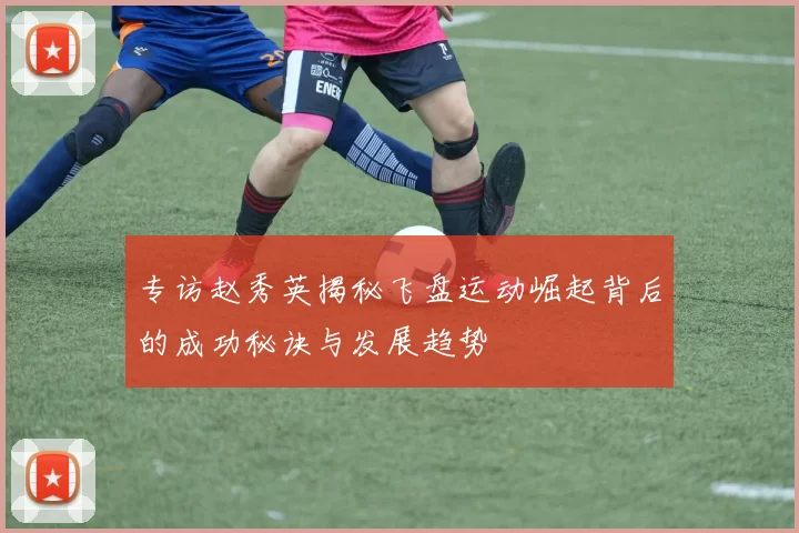 专访赵秀英揭秘飞盘运动崛起背后的成功秘诀与发展趋势