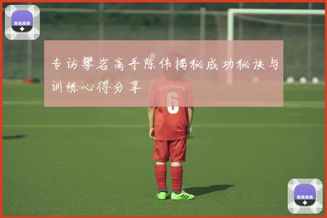 专访攀岩高手陈伟揭秘成功秘诀与训练心得分享