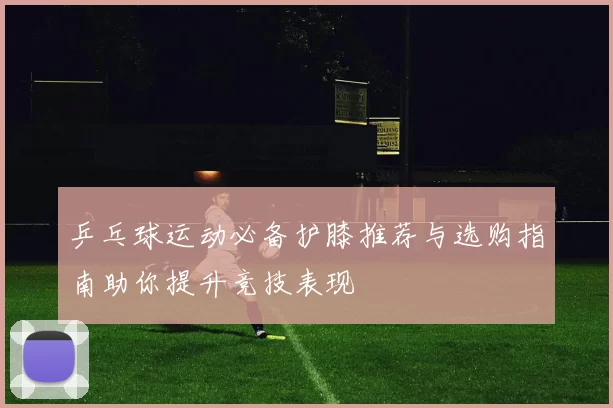 乒乓球运动必备护膝推荐与选购指南助你提升竞技表现