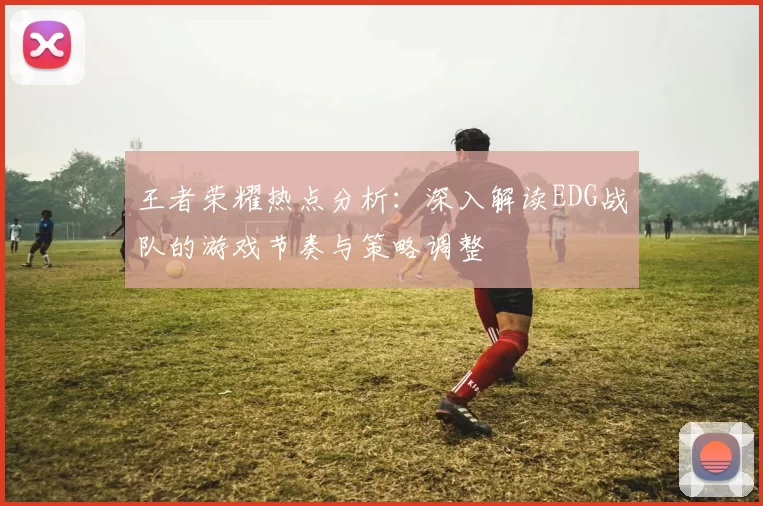 王者荣耀热点分析：深入解读EDG战队的游戏节奏与策略调整