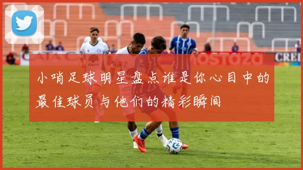 小哨足球明星盘点谁是你心目中的最佳球员与他们的精彩瞬间