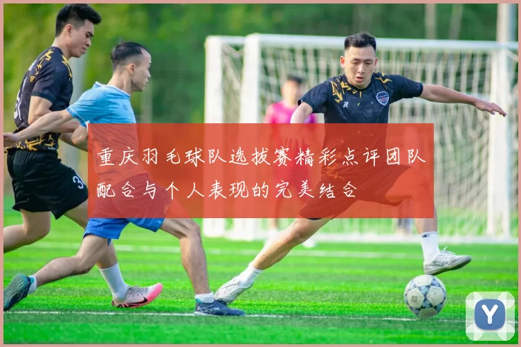 重庆羽毛球队选拔赛精彩点评团队配合与个人表现的完美结合