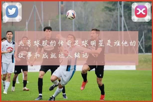 九号球服的传奇足球明星是谁他的故事和成就让人铭记