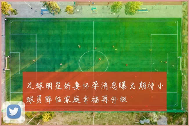 足球明星娇妻怀孕消息曝光期待小球员降临家庭幸福再升级