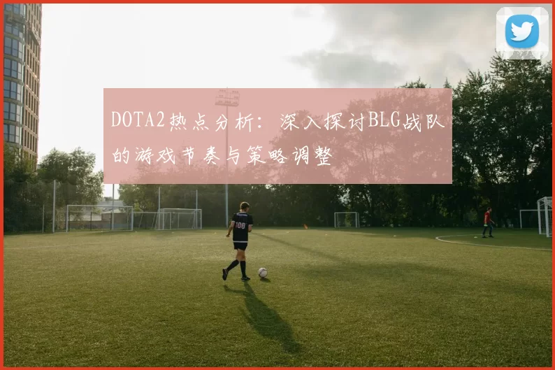 DOTA2热点分析：深入探讨BLG战队的游戏节奏与策略调整