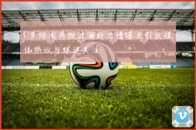 C罗绯闻再掀波澜新恋情曝光引发媒体热议与球迷关注