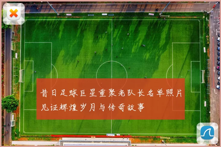 昔日足球巨星重聚老队长名单照片见证辉煌岁月与传奇故事