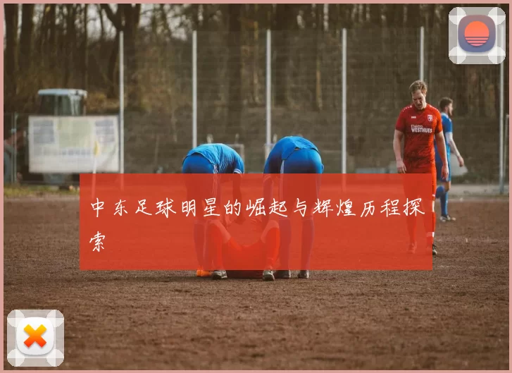 中东足球明星的崛起与辉煌历程探索