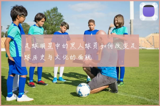 足球明星中的黑人球员如何改变足球历史与文化的面貌