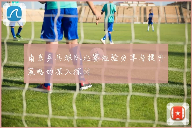 南京乒乓球队比赛经验分享与提升策略的深入探讨