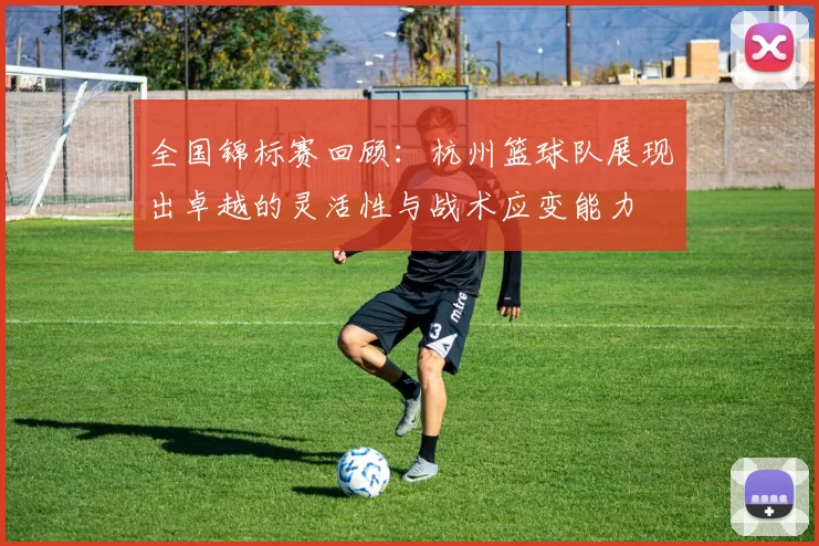 全国锦标赛回顾：杭州篮球队展现出卓越的灵活性与战术应变能力