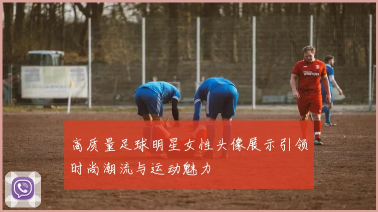 高质量足球明星女性头像展示引领时尚潮流与运动魅力